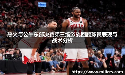 热火与公牛东部决赛第三场激战回顾球员表现与战术分析