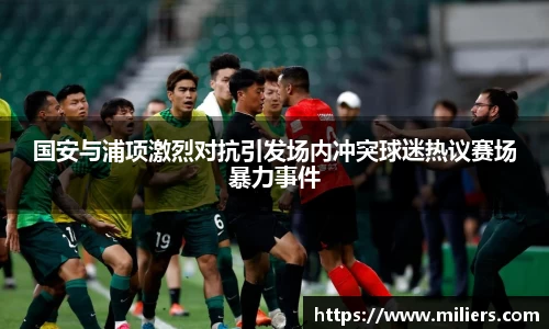 k1体育国安与浦项激烈对抗引发场内冲突球迷热议赛场暴力事件